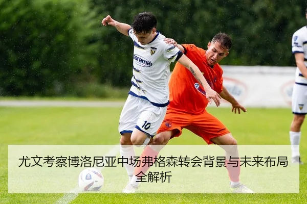 尤文考察博洛尼亚中场弗格森转会背景与未来布局全解析