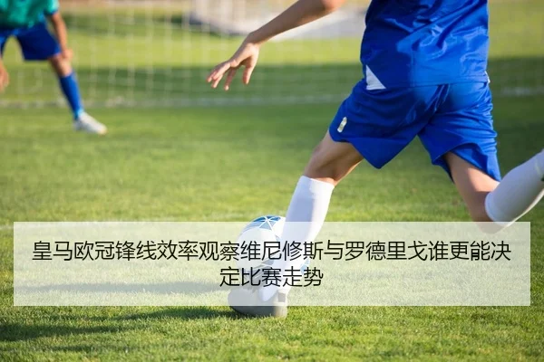 皇马欧冠锋线效率观察维尼修斯与罗德里戈谁更能决定比赛走势