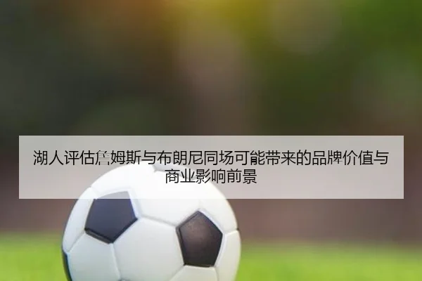 湖人评估詹姆斯与布朗尼同场可能带来的品牌价值与商业影响前景