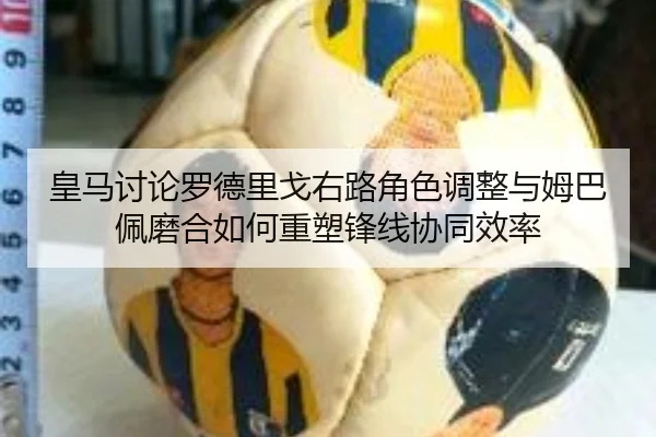 皇马讨论罗德里戈右路角色调整与姆巴佩磨合如何重塑锋线协同效率