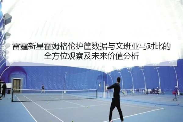 雷霆新星霍姆格伦护筐数据与文班亚马对比的全方位观察及未来价值分析
