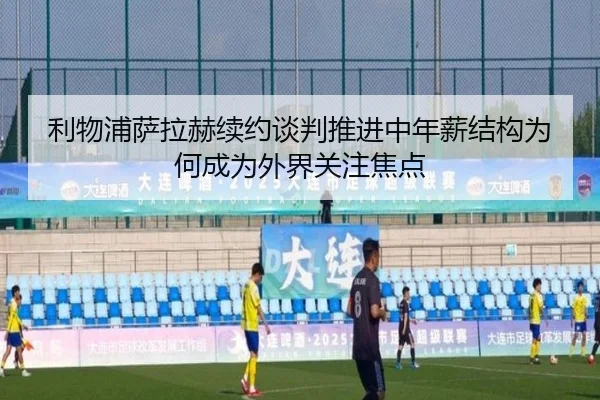 利物浦萨拉赫续约谈判推进中年薪结构为何成为外界关注焦点