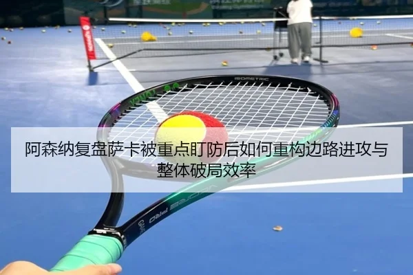 阿森纳复盘萨卡被重点盯防后如何重构边路进攻与整体破局效率