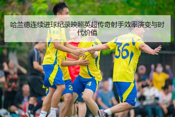 哈兰德连续进球纪录映照英超传奇射手效率演变与时代价值