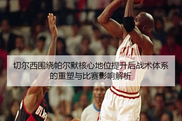 切尔西围绕帕尔默核心地位提升后战术体系的重塑与比赛影响解析