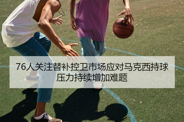 76人关注替补控卫市场应对马克西持球压力持续增加难题