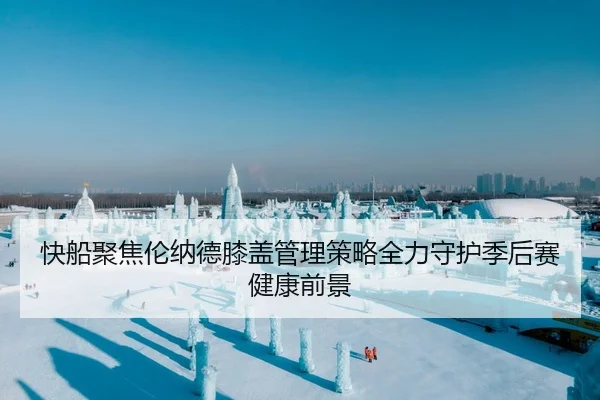 快船聚焦伦纳德膝盖管理策略全力守护季后赛健康前景