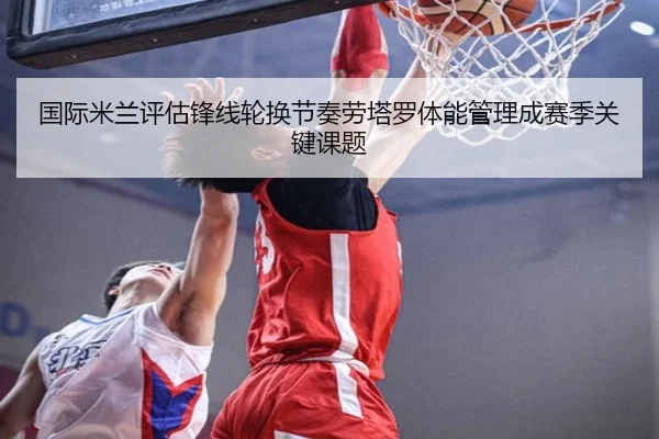 国际米兰评估锋线轮换节奏劳塔罗体能管理成赛季关键课题